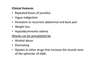 Clinical Features
• Repeated bouts of jaundice
• Vague indigestion
• Persistent or recurrent abdominal and back pain
• Weight loss
• Hypoalbuminemic edema
Attacks can be precipitated by
• Alcohol abuse
• Overeating
• Opiates or other drugs that increase the muscle tone
of the sphincter of Oddi.
 