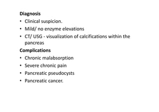 Diagnosis
• Clinical suspicion.
• Mild/ no enzyme elevations
• CT/ USG - visualization of calcifications within the
pancreas
Complications
• Chronic malabsorption
• Severe chronic pain
• Pancreatic pseudocysts
• Pancreatic cancer.
 