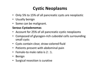 Cystic Neoplasms
• Only 5% to 15% of all pancreatic cysts are neoplastic
• Usually benign
• Some can be malignant.
Serous Cystadenomas
• Account for 25% of all pancreatic cystic neoplasms
• Composed of glycogen-rich cuboidal cells surrounding
small cysts
• Cysts contain clear, straw-colored fluid
• Patients present with abdominal pain
• Female-to male ratio is 2 : 1.
• Benign
• Surgical resection is curative
 