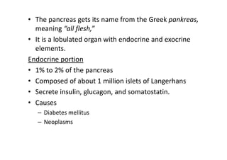 • The pancreas gets its name from the Greek pankreas,
meaning “all flesh,”
• It is a lobulated organ with endocrine and exocrine
elements.
Endocrine portion
• 1% to 2% of the pancreas
• Composed of about 1 million islets of Langerhans
• Secrete insulin, glucagon, and somatostatin.
• Causes
– Diabetes mellitus
– Neoplasms
 