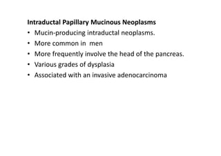 Intraductal Papillary Mucinous Neoplasms
• Mucin-producing intraductal neoplasms.
• More common in men
• More frequently involve the head of the pancreas.
• Various grades of dysplasia
• Associated with an invasive adenocarcinoma
 