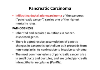 Pancreatic Carcinoma
• Infiltrating ductal adenocarcinoma of the pancreas
(“pancreatic cancer”) carries one of the highest
mortality rates.
PATHOGENESIS
• Inherited and acquired mutations in cancer-
associated genes.
• There is a progressive accumulation of genetic
changes in pancreatic epithelium as it proceeds from
non-neoplastic, to noninvasive to invasive carcinoma
• The most common lesions of pancreatic cancer arise
in small ducts and ductules, and are called pancreatic
intraepithelial neoplasias (PanINs).
 