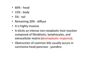 • 60% - head
• 15% - body
• 5% - tail
• Remaining 20% - diffuse
• It is highly invasive
• It elicits an intense non-neoplastic host reaction
composed of fibroblasts, lymphocytes, and
extracellular matrix (desmoplastic response).
• Obstruction of common bile usually occurs in
carcinoma head pancreas - jaundice.
 