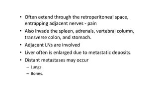 • Often extend through the retroperitoneal space,
entrapping adjacent nerves - pain
• Also invade the spleen, adrenals, vertebral column,
transverse colon, and stomach.
• Adjacent LNs are involved
• Liver often is enlarged due to metastatic deposits.
• Distant metastases may occur
– Lungs
– Bones.
 