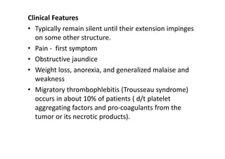 Clinical Features
• Typically remain silent until their extension impinges
on some other structure.
• Pain - first symptom
• Obstructive jaundice
• Weight loss, anorexia, and generalized malaise and
weakness
• Migratory thrombophlebitis (Trousseau syndrome)
occurs in about 10% of patients ( d/t platelet
aggregating factors and pro-coagulants from the
tumor or its necrotic products).
 