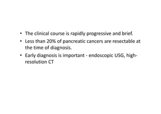 • The clinical course is rapidly progressive and brief.
• Less than 20% of pancreatic cancers are resectable at
the time of diagnosis.
• Early diagnosis is important - endoscopic USG, high-
resolution CT
 