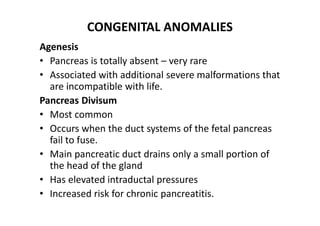 CONGENITAL ANOMALIES
Agenesis
• Pancreas is totally absent – very rare
• Associated with additional severe malformations that
are incompatible with life.
Pancreas Divisum
• Most common
• Occurs when the duct systems of the fetal pancreas
fail to fuse.
• Main pancreatic duct drains only a small portion of
the head of the gland
• Has elevated intraductal pressures
• Increased risk for chronic pancreatitis.
 