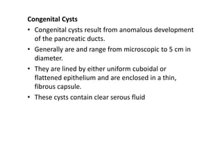 Congenital Cysts
• Congenital cysts result from anomalous development
of the pancreatic ducts.
• Generally are and range from microscopic to 5 cm in
diameter.
• They are lined by either uniform cuboidal or
flattened epithelium and are enclosed in a thin,
fibrous capsule.
• These cysts contain clear serous fluid
 