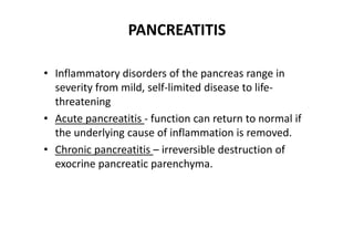 PANCREATITIS
• Inflammatory disorders of the pancreas range in
severity from mild, self-limited disease to life-
threatening
• Acute pancreatitis - function can return to normal if
the underlying cause of inflammation is removed.
• Chronic pancreatitis – irreversible destruction of
exocrine pancreatic parenchyma.
 