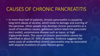 CAUSES OF CHRONIC PANCREATITIS
• In more than half of patients, chronic pancreatitis is caused by
long-term abuse of alcohol, which leads to damage and scarring of
the pancreas. Other people may develop chronic pancreatitis as a
result of hereditary causes, gallstones (which block the pancreatic
duct outlet), autoimmune disease such as lupus, or high
triglyceride levels. The cause of chronic pancreatitis cannot be
identified in about 25 -30% of patients. Evidence suggests that
some cases of unidentified chronic pancreatitis may be associated
with atypical mutations of cystic fibrosis genes
 