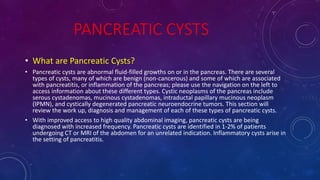 PANCREATIC CYSTS
• What are Pancreatic Cysts?
• Pancreatic cysts are abnormal fluid-filled growths on or in the pancreas. There are several
types of cysts, many of which are benign (non-cancerous) and some of which are associated
with pancreatitis, or inflammation of the pancreas; please use the navigation on the left to
access information about these different types. Cystic neoplasms of the pancreas include
serous cystadenomas, mucinous cystadenomas, intraductal papillary mucinous neoplasm
(IPMN), and cystically degenerated pancreatic neuroendocrine tumors. This section will
review the work up, diagnosis and management of each of these types of pancreatic cysts.
• With improved access to high quality abdominal imaging, pancreatic cysts are being
diagnosed with increased frequency. Pancreatic cysts are identified in 1-2% of patients
undergoing CT or MRI of the abdomen for an unrelated indication. Inflammatory cysts arise in
the setting of pancreatitis.
 