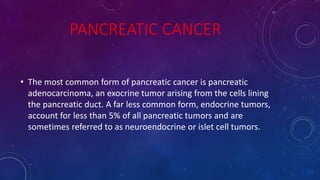 PANCREATIC CANCER
• The most common form of pancreatic cancer is pancreatic
adenocarcinoma, an exocrine tumor arising from the cells lining
the pancreatic duct. A far less common form, endocrine tumors,
account for less than 5% of all pancreatic tumors and are
sometimes referred to as neuroendocrine or islet cell tumors.
 