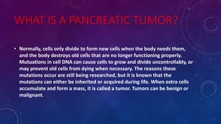 WHAT IS A PANCREATIC TUMOR?
• Normally, cells only divide to form new cells when the body needs them,
and the body destroys old cells that are no longer functioning properly.
Mutuations in cell DNA can cause cells to grow and divide uncontrollably, or
may prevent old cells from dying when necessary. The reasons these
mutations occur are still being researched, but it is known that the
mutations can either be inherited or acquired during life. When extra cells
accumulate and form a mass, it is called a tumor. Tumors can be benign or
malignant.
 