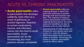 ACUTE VS. CHRONIC PANCREATITIS
• Acute pancreatitis refers
to pancreatitis that develops
suddenly, most often as a
result of gallstones or
alcohol ingestion. Reaction
to certain medications,
trauma, and infectious
causes can also lead to acute
pancreatitis. Acute
pancreatitis can be life
threatening, but most
patients recover completely
• Chronic pancreatitis refers to
ongoing disease in which the
pancreas continues to sustain
damage and lose function over
time. The majority of cases of
chronic pancreatitis result from
ongoing alcohol abuse, but some
cases are hereditary or due to
diseases such as cystic fibrosis.
• Approximately 87,000 people are
treated for pancreatitis each year
in the U.S., with the disease
affecting roughly twice as many
males as females. Occurring very
rarely in children, pancreatitis
primarily affects adults.
 