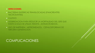  INFECCIONES:
 BACTERIAS ENTERICAS TRANSLOCADAS (PANCREATITIS
NECROSANTES)
 CULTIVO
 DESBRIDACION PARA REDUCIR LA MORTALIDAD DEL 50% QUE
EXISTE SI SOLO SE UTILIZA TERAPIA ANTIMICROBIANA.
 USO DE IMIPENEM, METRONIDAZOL, CEFALOSPORINAS DE
TERCERA GENERACION.
COMPLICACIONES
 