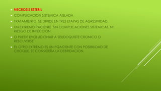  NECROSIS ESTERIL
 COMPLICACION SISTEMICA AISLADA
 TRATAMIENTO SE DIVIDE EN TRES ETAPAS DE AGRESIVIDAD.
 UN EXTREMO PACIENTE SIN COMPLICACIONES SISTEMICAS, NI
RIESGO DE INFECCION.
 O PUEDE EVOLUCIONAR A SEUDOQUISTE CRONICO O
RESOLVERSE
 EL OTRO EXTREMO ES UN PQACIENTE CON POSIBILIDAD DE
CHOQUE, SE CONSIDERA LA DEBRIDACION.
 