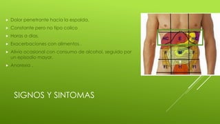 SIGNOS Y SINTOMAS
 Dolor penetrante hacia la espalda.
 Constante pero no tipo colico
 Horas a dias.
 Exacerbaciones con alimentos .
 Alivio ocasional con consumo de alcohol, seguido por
un episodio mayor.
 Anorexia .
 