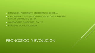 PRONOSTICO Y EVOLUCION
 DISFUNCION PROGRESIVA ENDOCRINA/ EXOCRINA
 CARCINOMA 1.5-2.7% PERO EN PACIENTES QUE SE REFIEREN
PARA TX QUIRURGICO ES 10%
 MARCADORES TUMORALES: CA 19-9
 IMÁGENES POR TOMOGRAFIA
 