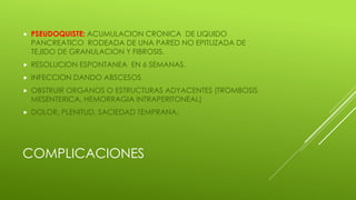 COMPLICACIONES
 PSEUDOQUISTE: ACUMULACION CRONICA DE LIQUIDO
PANCREATICO RODEADA DE UNA PARED NO EPITLIZADA DE
TEJIDO DE GRANULACION Y FIBROSIS.
 RESOLUCION ESPONTANEA EN 6 SEMANAS.
 INFECCION DANDO ABSCESOS
 OBSTRUIR ORGANOS O ESTRUCTURAS ADYACENTES (TROMBOSIS
MESENTERICA, HEMORRAGIA INTRAPERITONEAL)
 DOLOR, PLENITUD, SACIEDAD TEMPRANA.
 
