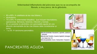 PANCREATITIS AGUDA
Enfermedad inflamatoria del páncreas que no se acompaña de
fibrosis, o muy poca, de la glándula.
• 80 a 90%  colelitiasis de las vías biliares y
• alcoholismo.
• 10 a 20%  enfermedad idiopática, que incluyen traumatismo,
operaciones, fármacos, herencia, infección y toxinas.
• En un paciente no alcohólico con pancreatitis aguda sin una
afección demostrable de las vías biliares debe considerarse un
tumor.
• 1 a 2%  carcinoma pancreático.
 