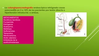  La colangiopancreatografía endoscópica retrógrada causa
pancreatitis en 2 a 10% de los pacientes por lesión directa o
hipertensión intraductal, o ambas.
MEDICAMENTOS
Diuréticos tiacídicos.
Furosemida.
Estrógenos
Azatioprina.
Metildopa.
Sulfonamidas.
Tetraciclina.
Nitrofurantoína.
Acido valproico
Inhibidores de la
acetilcolinesterasa.
 