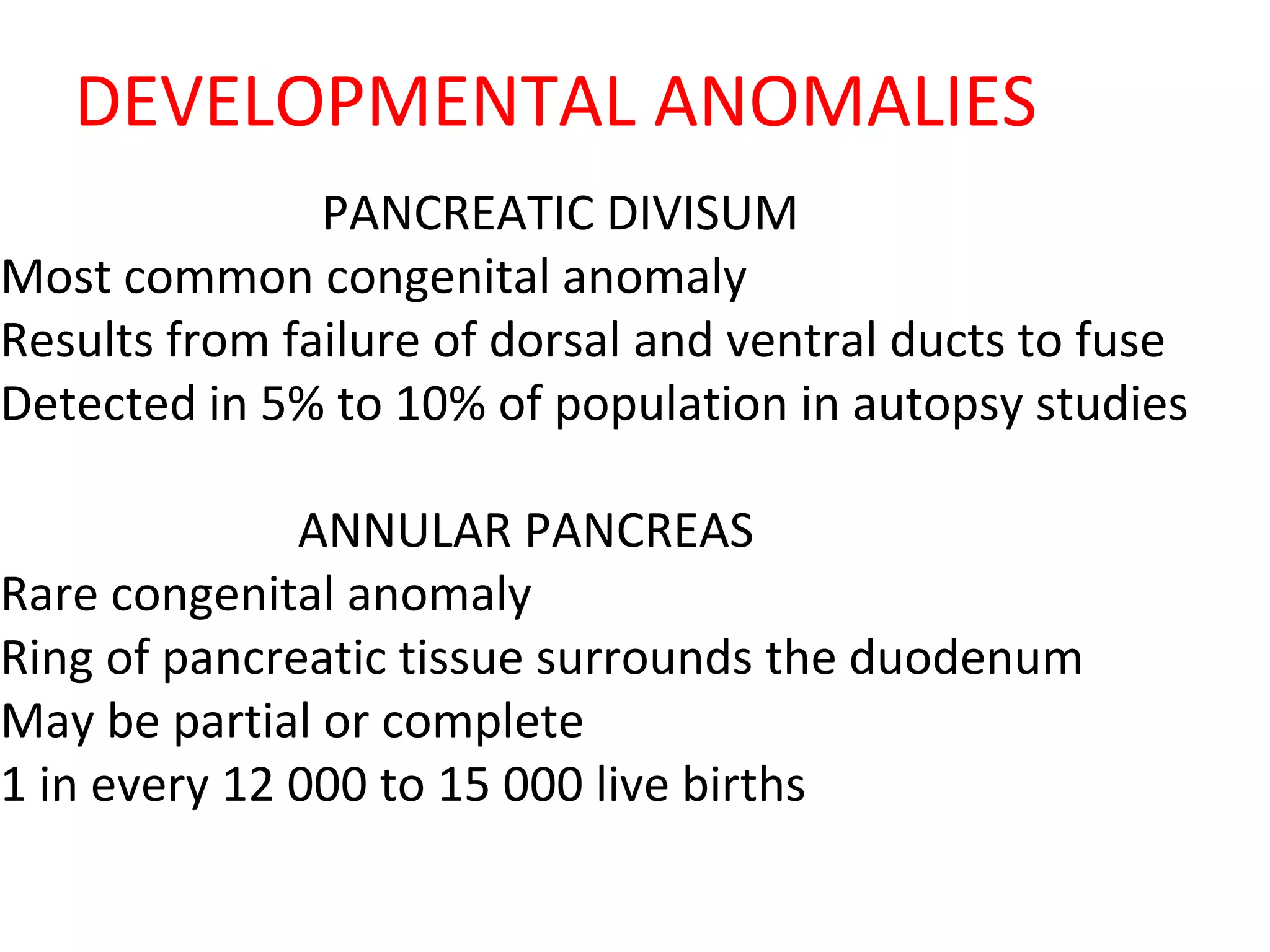 DEVELOPMENTAL ANOMALIES
PANCREATIC DIVISUM
Most common congenital anomaly
Results from failure of dorsal and ventral ducts to fuse
Detected in 5% to 10% of population in autopsy studies
ANNULAR PANCREAS
Rare congenital anomaly
Ring of pancreatic tissue surrounds the duodenum
May be partial or complete
1 in every 12 000 to 15 000 live births
 