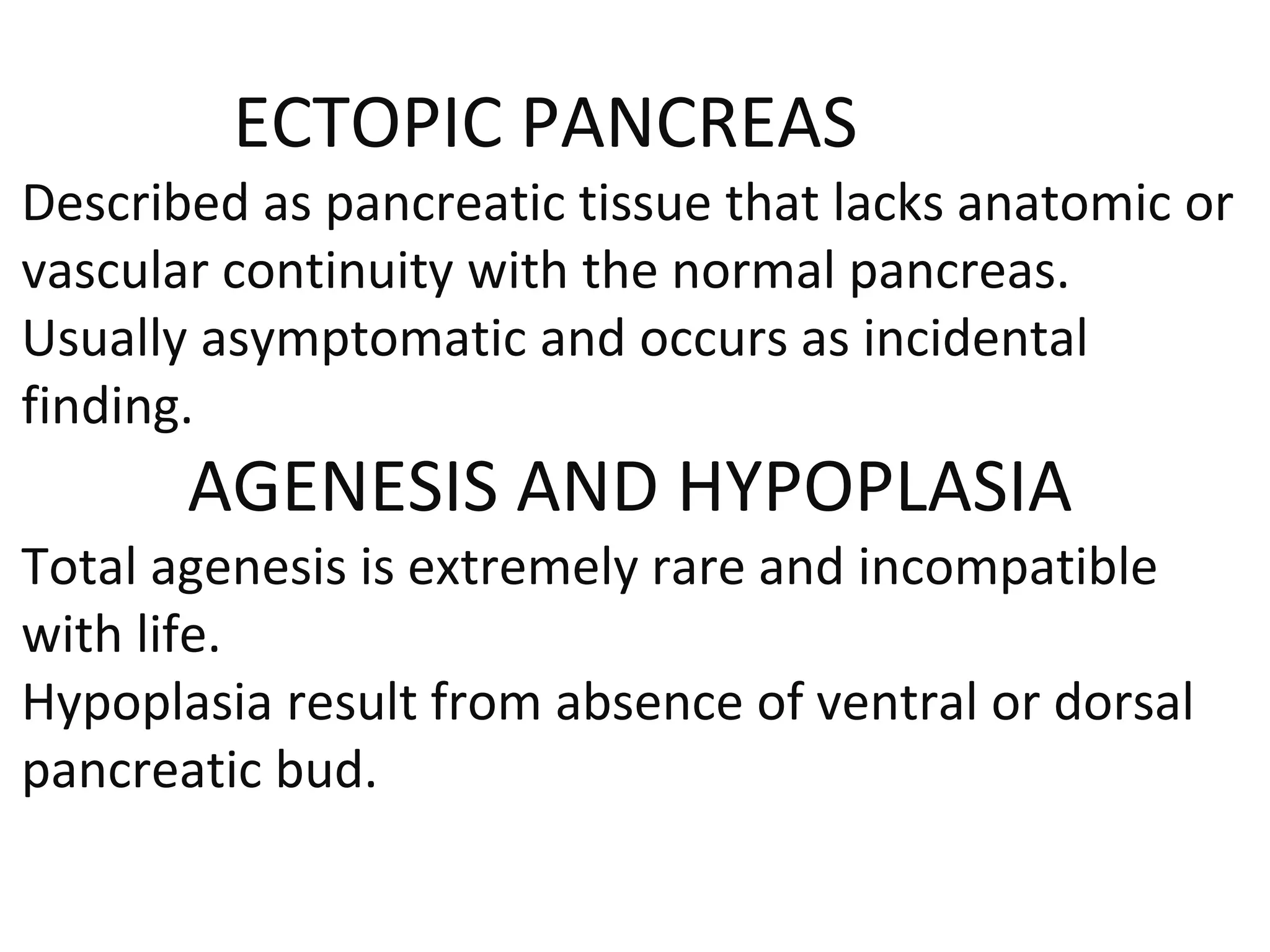 ECTOPIC PANCREAS
Described as pancreatic tissue that lacks anatomic or
vascular continuity with the normal pancreas.
Usually asymptomatic and occurs as incidental
finding.
AGENESIS AND HYPOPLASIA
Total agenesis is extremely rare and incompatible
with life.
Hypoplasia result from absence of ventral or dorsal
pancreatic bud.
 