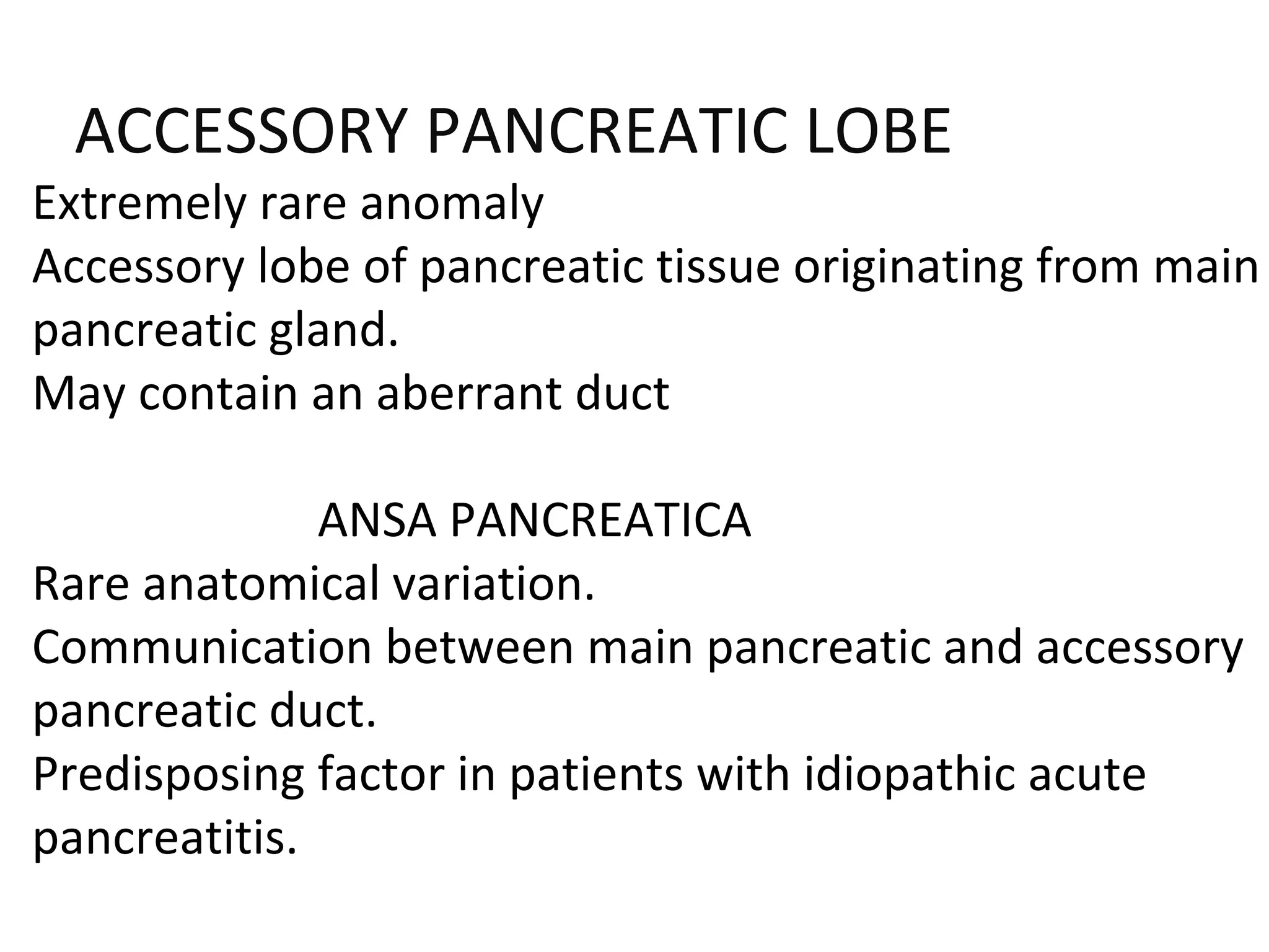 ACCESSORY PANCREATIC LOBE
Extremely rare anomaly
Accessory lobe of pancreatic tissue originating from main
pancreatic gland.
May contain an aberrant duct
ANSA PANCREATICA
Rare anatomical variation.
Communication between main pancreatic and accessory
pancreatic duct.
Predisposing factor in patients with idiopathic acute
pancreatitis.
 