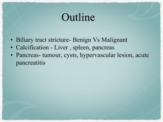 • Biliary tract stricture- Benign Vs Malignant
• Calcification - Liver , spleen, pancreas
• Pancreas- tumour, cysts, hypervascular lesion, acute
pancreatitis
 