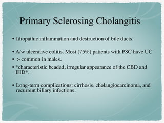 • Idiopathic inflammation and destruction of bile ducts.
• A/w ulcerative colitis. Most (75%) patients with PSC have UC
• > common in males.
• *characteristic beaded, irregular appearance of the CBD and
IHD*.
• Long-term complications: cirrhosis, cholangiocarcinoma, and
recurrent biliary infections.
 