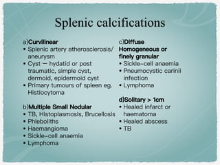 a)Curvilinear
• Splenic artery atherosclerosis/
aneurysm
• Cyst – hydatid or post
traumatic, simple cyst,
dermoid, epidermoid cyst
• Primary tumours of spleen eg.
Histiocytoma
b)Multiple Small Nodular
• TB, Histoplasmosis, Brucellosis
• Phleboliths
• Haemangioma
• Sickle-cell anaemia
• Lymphoma
c)Diffuse
Homogeneous or
finely granular
• Sickle-cell anaemia
• Pneumocystic carinii
infection
• Lymphoma
d)Solitary > 1cm
• Healed infarct or
haematoma
• Healed abscess
• TB
 