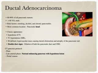 • 80-90% of all pancreatic tumors.
• > 60 YO, male.
• Risk factors :smoking, alcohol, and chronic pancreatitis.
• Most common location - Pancreatic head.
• Classic appearance
• hypodense (CT)
• T1 hypointense (MR),
• Ill-defined, hypovascular mass causing ductal obstruction and atrophy of the pancreatic tail.
• Double duct signs : Dilation of both the pancreatic duct and CBD.
CT pancreas protocol
- Plain
- Late arterial phase- Normal enhancing pancreas with hypodense lesion
- Portal venous
 