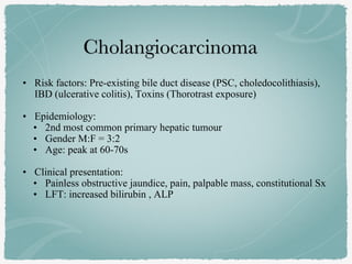 • Risk factors: Pre-existing bile duct disease (PSC, choledocolithiasis),
IBD (ulcerative colitis), Toxins (Thorotrast exposure)
• Epidemiology:
• 2nd most common primary hepatic tumour
• Gender M:F = 3:2
• Age: peak at 60-70s
• Clinical presentation:
• Painless obstructive jaundice, pain, palpable mass, constitutional Sx
• LFT: increased bilirubin , ALP
 
