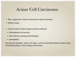 • Rare, aggressive variant of pancreatic adenocarcinoma,
• Elderly males.
• Clinical triad of lipase hypersecretion syndrome
• Subcutaneous fat necrosis
• bone infarcts causing polyarthralgias
• eosinophilia.
No classical findings- tends to be large, well circumscribed hypervascular lesion
with haemorrhage, cystic change and necrosis
 