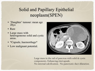 • ‘Daughter’ tumour: mean age
28yo
• Rare
• Large mass with
heterogeneous solid and cystic
areas.
• *Capsule, haemorrhage*
• Low malignant potential.
Large mass in the tail of pancreas with solid & cystic
components. Enhancing rim/capsule.
No internal calcification. No pancreatic duct dilatation.
 