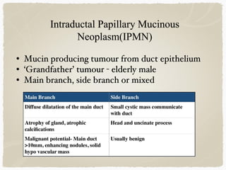 • Mucin producing tumour from duct epithelium
• ‘Grandfather’ tumour - elderly male
• Main branch, side branch or mixed
 