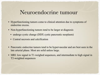 • Hyperfunctioning tumors come to clinical attention due to symptoms of
endocrine excess.
• Non-hyperfunctioning tumors tend to be larger at diagnosis
• undergo cystic change (DDX cystic pancreatic neoplasm)
• Central necrosis and calcification
• Pancreatic endocrine tumors tend to be hypervascular and are best seen in the
late arterial phase. Most are solid unless large.
• MRI: low signal in T1-weighed sequences, and intermediate to high signal in
T2-weighted sequences
 