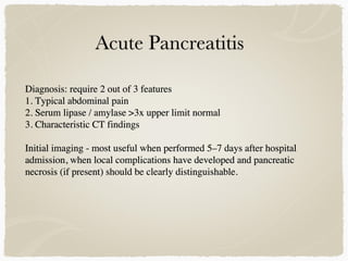 Diagnosis: require 2 out of 3 features
1. Typical abdominal pain
2. Serum lipase / amylase >3x upper limit normal
3. Characteristic CT findings
Initial imaging - most useful when performed 5–7 days after hospital
admission, when local complications have developed and pancreatic
necrosis (if present) should be clearly distinguishable.
 