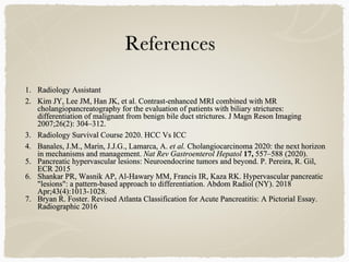 1. Radiology Assistant
2. Kim JY, Lee JM, Han JK, et al. Contrast-enhanced MRI combined with MR
cholangiopancreatography for the evaluation of patients with biliary strictures:
differentiation of malignant from benign bile duct strictures. J Magn Reson Imaging
2007;26(2): 304–312.
3. Radiology Survival Course 2020. HCC Vs ICC
4. Banales, J.M., Marin, J.J.G., Lamarca, A. et al. Cholangiocarcinoma 2020: the next horizon
in mechanisms and management. Nat Rev Gastroenterol Hepatol 17, 557–588 (2020).
5. Pancreatic hypervascular lesions: Neuroendocrine tumors and beyond. P. Pereira, R. Gil,
ECR 2015
6. Shankar PR, Wasnik AP, Al-Hawary MM, Francis IR, Kaza RK. Hypervascular pancreatic
"lesions": a pattern-based approach to differentiation. Abdom Radiol (NY). 2018
Apr;43(4):1013-1028.
7. Bryan R. Foster. Revised Atlanta Classification for Acute Pancreatitis: A Pictorial Essay.
Radiographic 2016
 