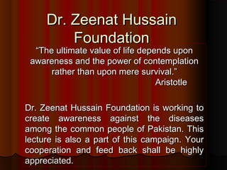 Dr. Zeenat Hussain
Foundation

“The ultimate value of life depends upon
awareness and the power of contemplation
rather than upon mere survival.”
Aristotle
Dr. Zeenat Hussain Foundation is working to
create awareness against the diseases
among the common people of Pakistan. This
lecture is also a part of this campaign. Your
cooperation and feed back shall be highly
appreciated.

 