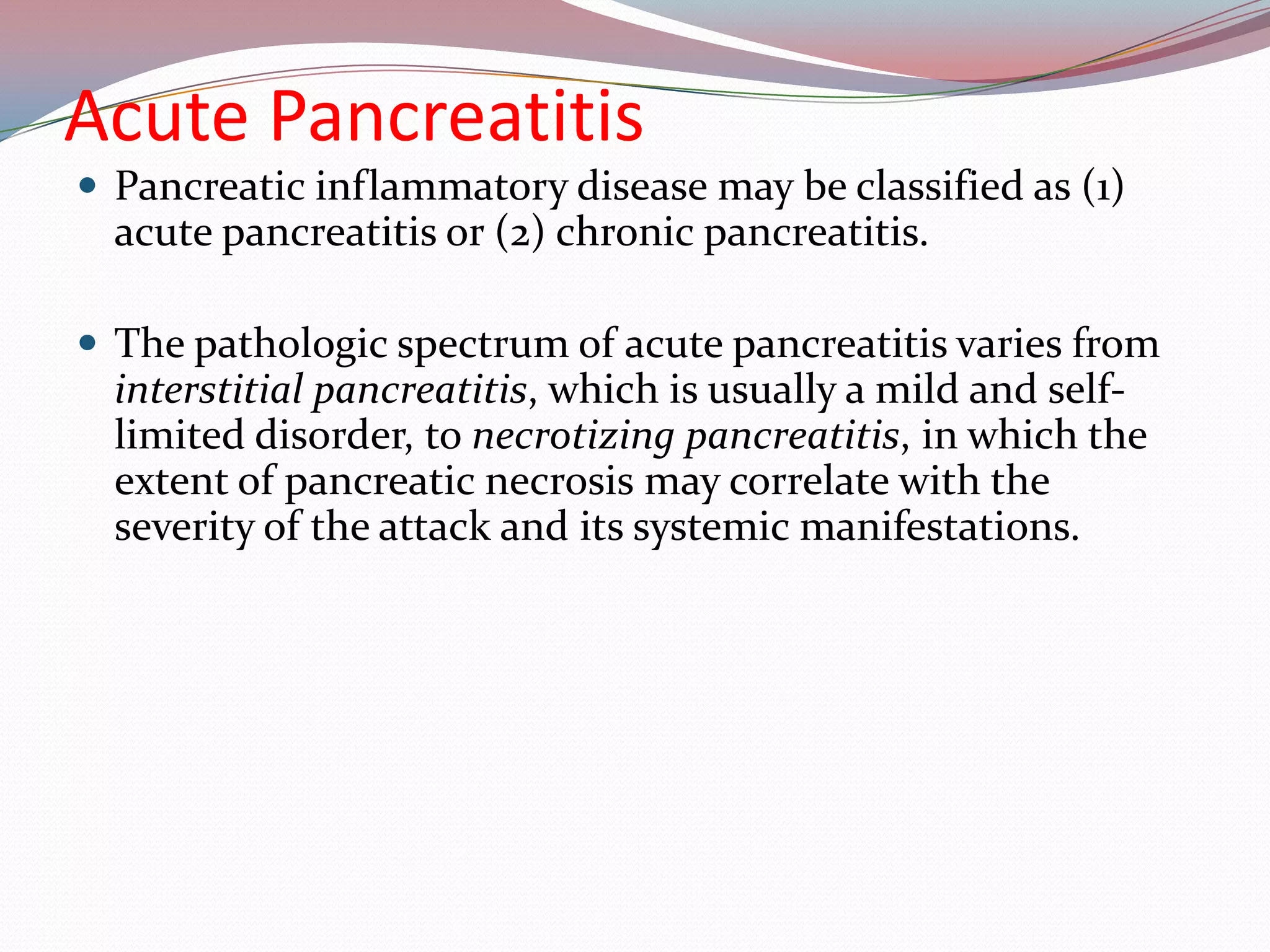 Acute Pancreatitis
 Pancreatic inflammatory disease may be classified as (1)
acute pancreatitis or (2) chronic pancreatitis.
 The pathologic spectrum of acute pancreatitis varies from
interstitial pancreatitis, which is usually a mild and self-
limited disorder, to necrotizing pancreatitis, in which the
extent of pancreatic necrosis may correlate with the
severity of the attack and its systemic manifestations.
 