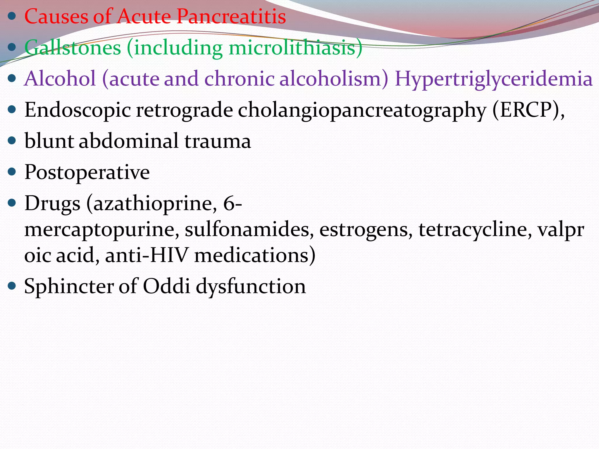  Causes of Acute Pancreatitis
 Gallstones (including microlithiasis)
 Alcohol (acute and chronic alcoholism) Hypertriglyceridemia
 Endoscopic retrograde cholangiopancreatography (ERCP),
 blunt abdominal trauma
 Postoperative
 Drugs (azathioprine, 6-
mercaptopurine, sulfonamides, estrogens, tetracycline, valpr
oic acid, anti-HIV medications)
 Sphincter of Oddi dysfunction
 
