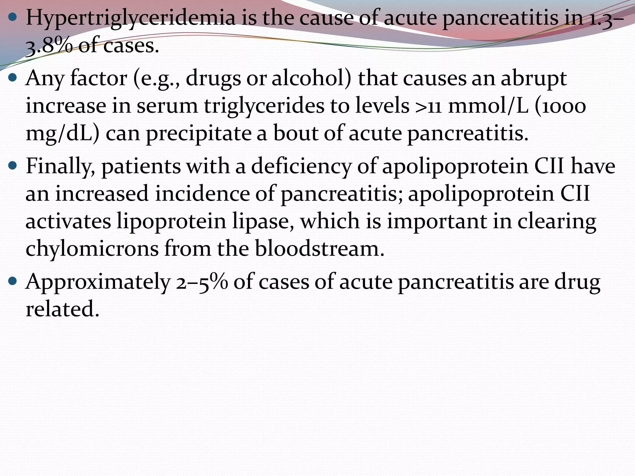  Hypertriglyceridemia is the cause of acute pancreatitis in 1.3–
3.8% of cases.
 Any factor (e.g., drugs or alcohol) that causes an abrupt
increase in serum triglycerides to levels >11 mmol/L (1000
mg/dL) can precipitate a bout of acute pancreatitis.
 Finally, patients with a deficiency of apolipoprotein CII have
an increased incidence of pancreatitis; apolipoprotein CII
activates lipoprotein lipase, which is important in clearing
chylomicrons from the bloodstream.
 Approximately 2–5% of cases of acute pancreatitis are drug
related.
 
