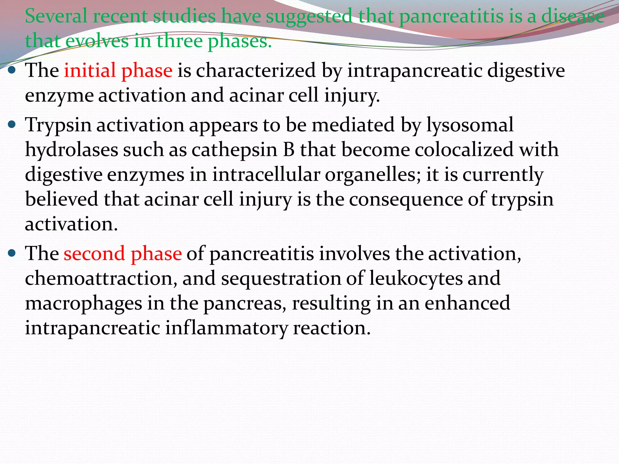 Several recent studies have suggested that pancreatitis is a disease
that evolves in three phases.
 The initial phase is characterized by intrapancreatic digestive
enzyme activation and acinar cell injury.
 Trypsin activation appears to be mediated by lysosomal
hydrolases such as cathepsin B that become colocalized with
digestive enzymes in intracellular organelles; it is currently
believed that acinar cell injury is the consequence of trypsin
activation.
 The second phase of pancreatitis involves the activation,
chemoattraction, and sequestration of leukocytes and
macrophages in the pancreas, resulting in an enhanced
intrapancreatic inflammatory reaction.
 