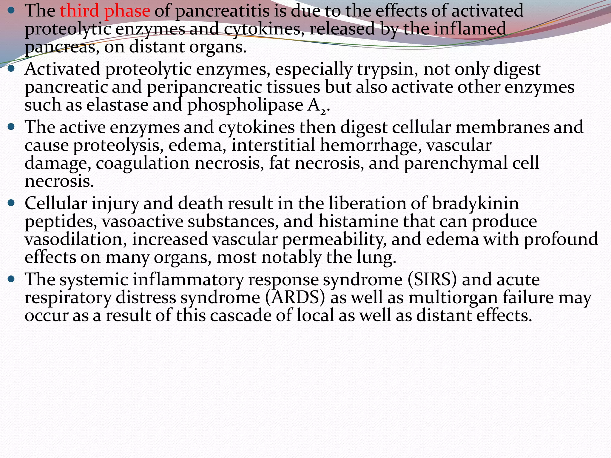  The third phase of pancreatitis is due to the effects of activated
proteolytic enzymes and cytokines, released by the inflamed
pancreas, on distant organs.
 Activated proteolytic enzymes, especially trypsin, not only digest
pancreatic and peripancreatic tissues but also activate other enzymes
such as elastase and phospholipase A2.
 The active enzymes and cytokines then digest cellular membranes and
cause proteolysis, edema, interstitial hemorrhage, vascular
damage, coagulation necrosis, fat necrosis, and parenchymal cell
necrosis.
 Cellular injury and death result in the liberation of bradykinin
peptides, vasoactive substances, and histamine that can produce
vasodilation, increased vascular permeability, and edema with profound
effects on many organs, most notably the lung.
 The systemic inflammatory response syndrome (SIRS) and acute
respiratory distress syndrome (ARDS) as well as multiorgan failure may
occur as a result of this cascade of local as well as distant effects.
 