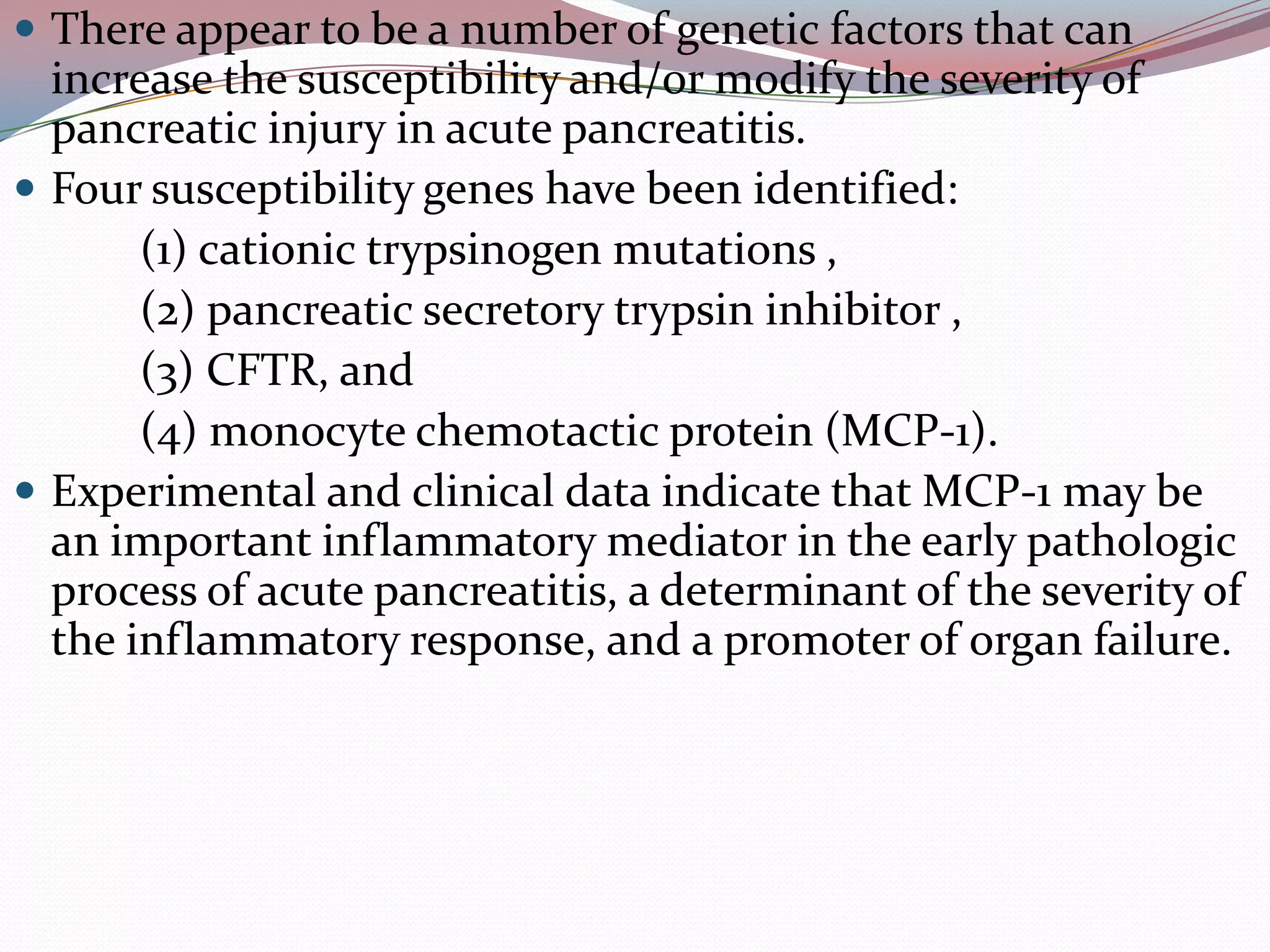  There appear to be a number of genetic factors that can
increase the susceptibility and/or modify the severity of
pancreatic injury in acute pancreatitis.
 Four susceptibility genes have been identified:
(1) cationic trypsinogen mutations ,
(2) pancreatic secretory trypsin inhibitor ,
(3) CFTR, and
(4) monocyte chemotactic protein (MCP-1).
 Experimental and clinical data indicate that MCP-1 may be
an important inflammatory mediator in the early pathologic
process of acute pancreatitis, a determinant of the severity of
the inflammatory response, and a promoter of organ failure.
 