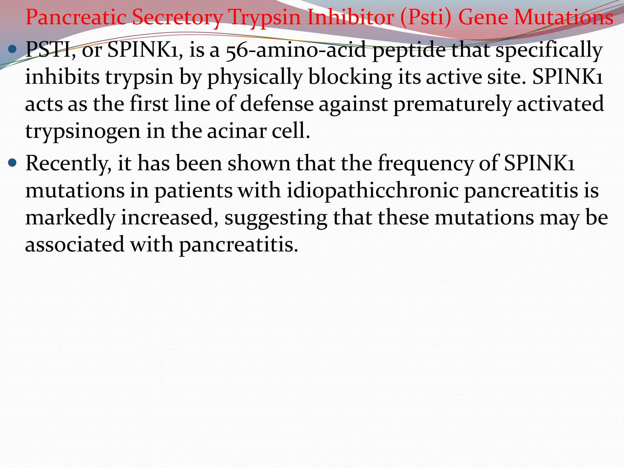 Pancreatic Secretory Trypsin Inhibitor (Psti) Gene Mutations
 PSTI, or SPINK1, is a 56-amino-acid peptide that specifically
inhibits trypsin by physically blocking its active site. SPINK1
acts as the first line of defense against prematurely activated
trypsinogen in the acinar cell.
 Recently, it has been shown that the frequency of SPINK1
mutations in patients with idiopathicchronic pancreatitis is
markedly increased, suggesting that these mutations may be
associated with pancreatitis.
 