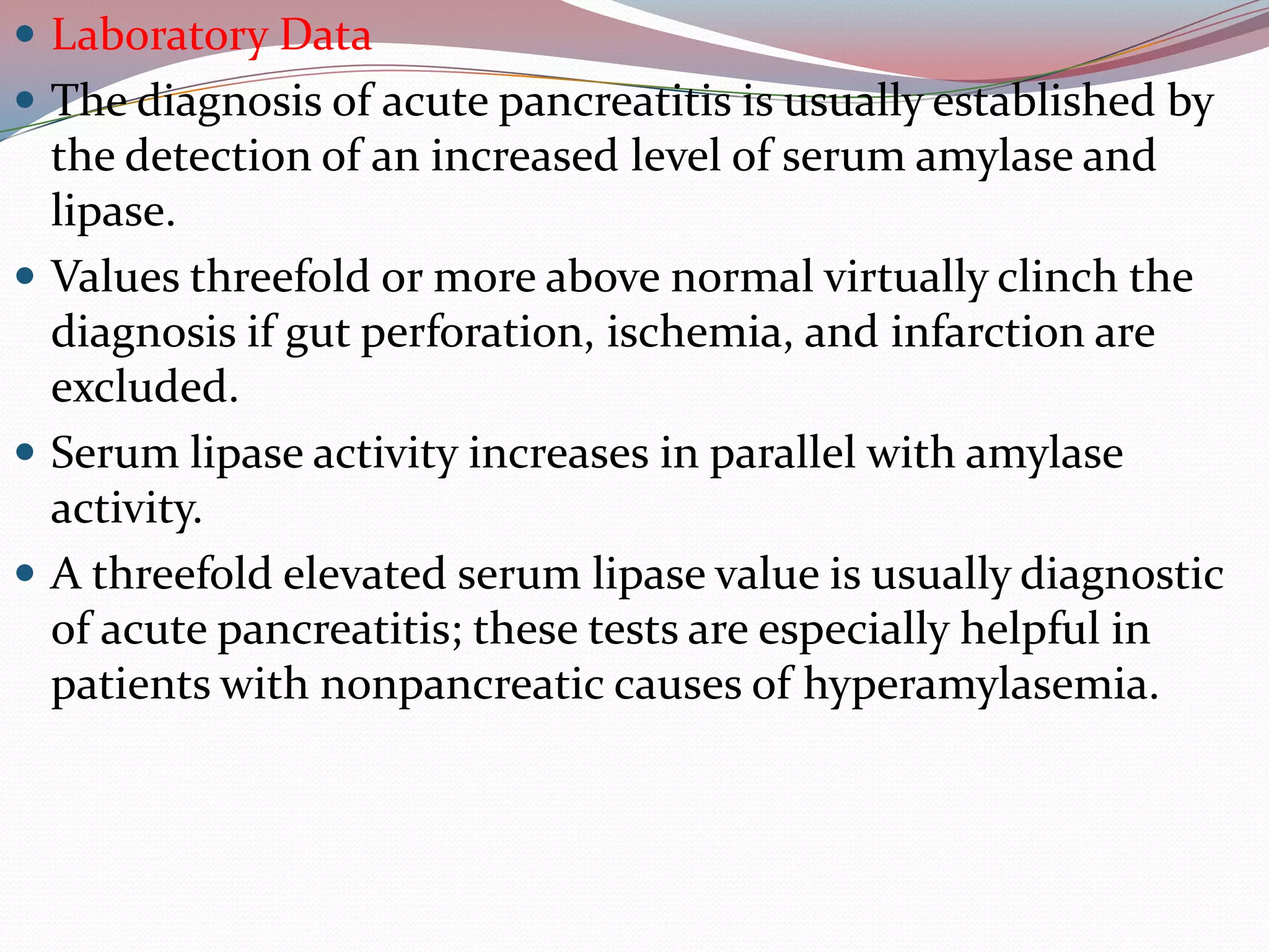  Laboratory Data
 The diagnosis of acute pancreatitis is usually established by
the detection of an increased level of serum amylase and
lipase.
 Values threefold or more above normal virtually clinch the
diagnosis if gut perforation, ischemia, and infarction are
excluded.
 Serum lipase activity increases in parallel with amylase
activity.
 A threefold elevated serum lipase value is usually diagnostic
of acute pancreatitis; these tests are especially helpful in
patients with nonpancreatic causes of hyperamylasemia.
 