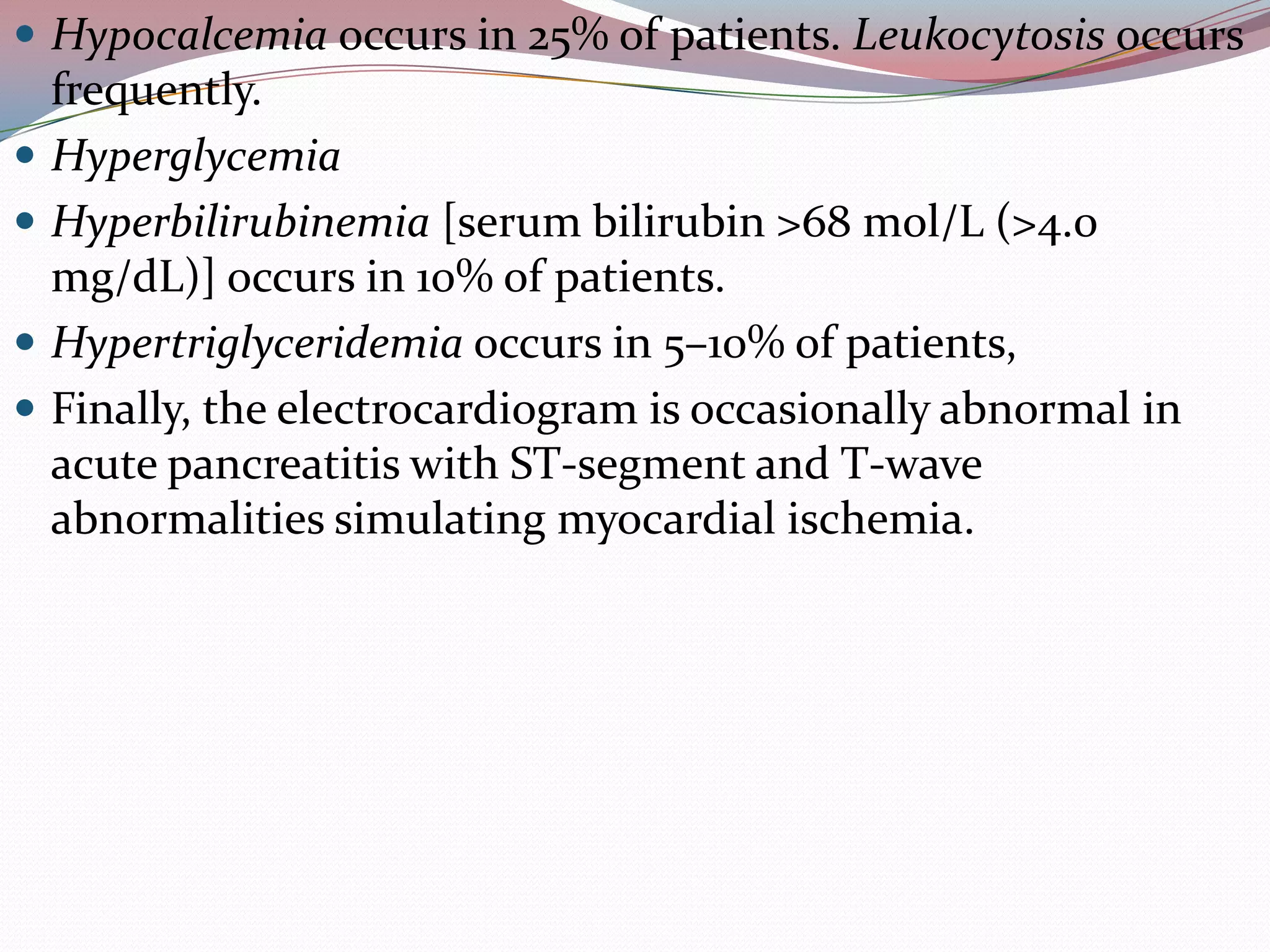  Hypocalcemia occurs in 25% of patients. Leukocytosis occurs
frequently.
 Hyperglycemia
 Hyperbilirubinemia [serum bilirubin >68 mol/L (>4.0
mg/dL)] occurs in 10% of patients.
 Hypertriglyceridemia occurs in 5–10% of patients,
 Finally, the electrocardiogram is occasionally abnormal in
acute pancreatitis with ST-segment and T-wave
abnormalities simulating myocardial ischemia.
 