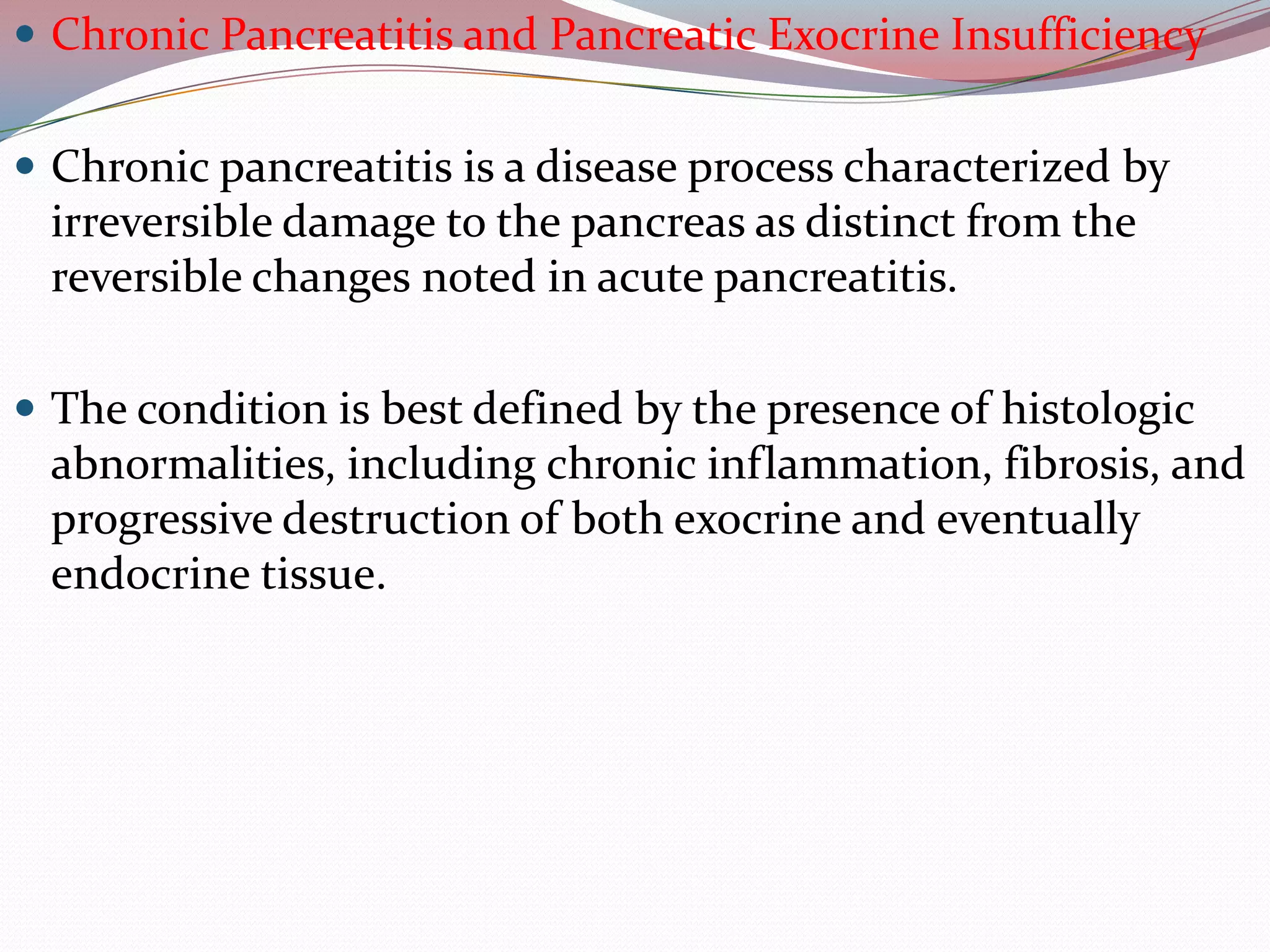  Chronic Pancreatitis and Pancreatic Exocrine Insufficiency
 Chronic pancreatitis is a disease process characterized by
irreversible damage to the pancreas as distinct from the
reversible changes noted in acute pancreatitis.
 The condition is best defined by the presence of histologic
abnormalities, including chronic inflammation, fibrosis, and
progressive destruction of both exocrine and eventually
endocrine tissue.
 